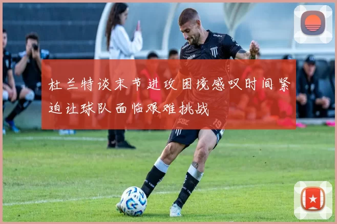 杜兰特谈末节进攻困境感叹时间紧迫让球队面临艰难挑战