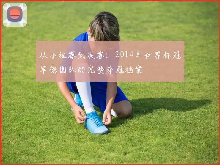 从小组赛到决赛:2014年世界杯冠军德国队的完整夺冠档案