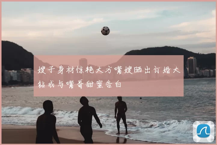 嫂子身材惊艳大方嘴嫂晒出订婚大钻戒与嘴哥甜蜜告白