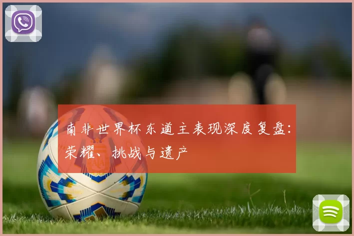 南非世界杯东道主表现深度复盘：荣耀、挑战与遗产