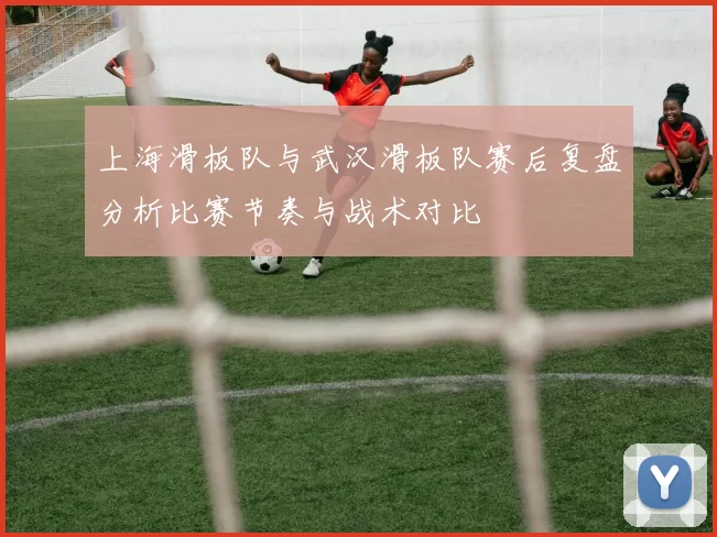 上海滑板队与武汉滑板队赛后复盘分析比赛节奏与战术对比