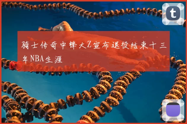 骑士传奇中锋大Z宣布退役结束十三年NBA生涯