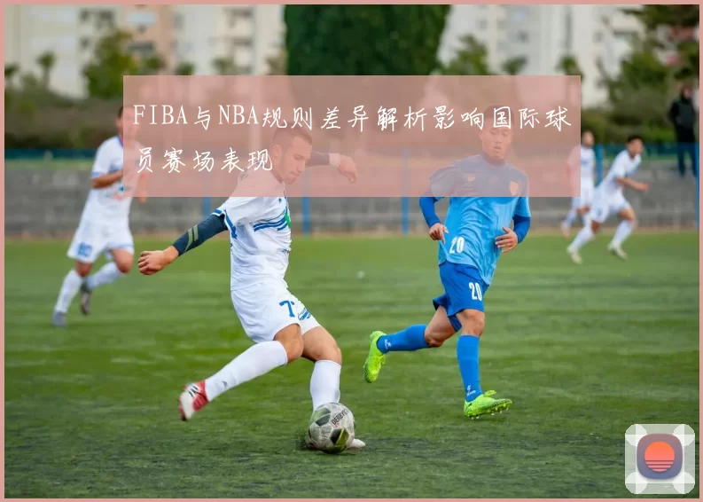 FIBA与NBA规则差异解析影响国际球员赛场表现