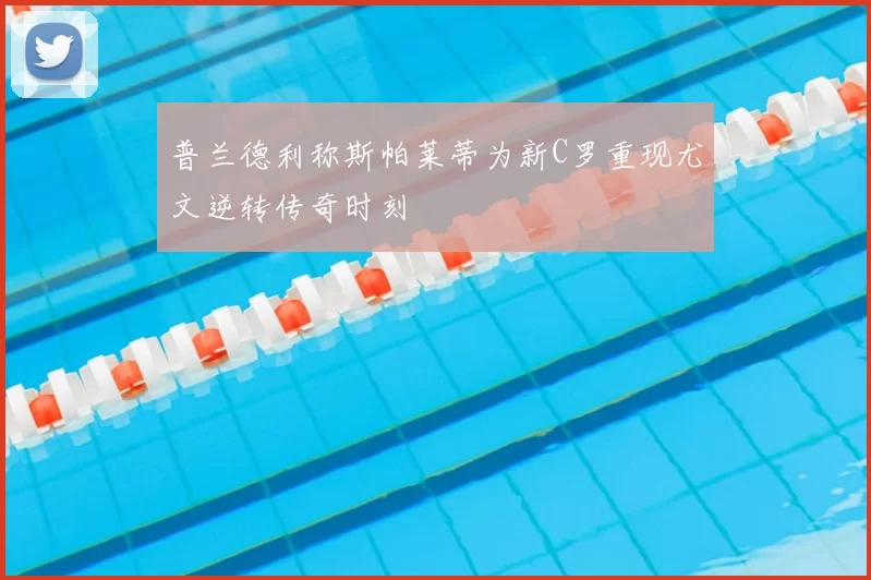 普兰德利称斯帕莱蒂为新C罗重现尤文逆转传奇时刻