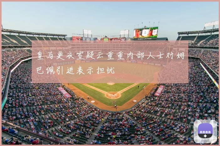 皇马更衣室疑云重重内部人士对姆巴佩引进表示担忧