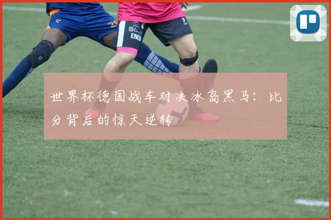 世界杯德国战车对决冰岛黑马:比分背后的惊天逆转