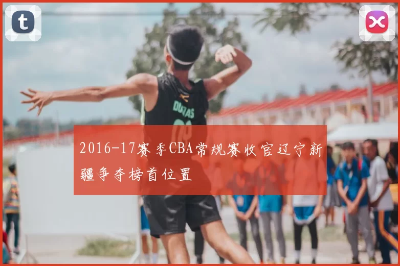 2016-17赛季CBA常规赛收官辽宁新疆争夺榜首位置