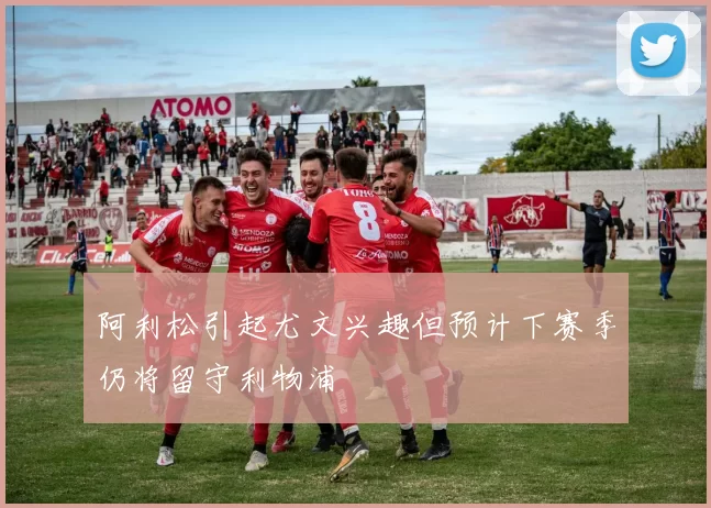 阿利松引起尤文兴趣但预计下赛季仍将留守利物浦