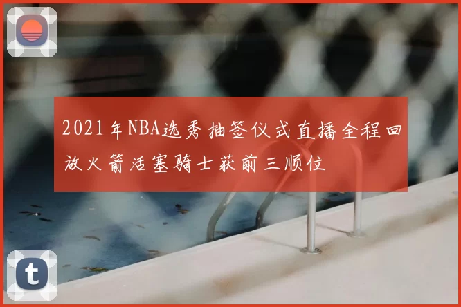 2021年NBA选秀抽签仪式直播全程回放火箭活塞骑士获前三顺位