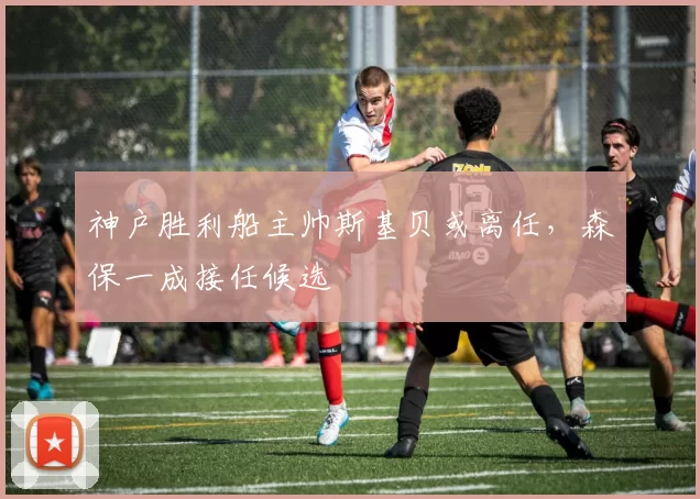 神户胜利船主帅斯基贝或离任,森保一成接任候选