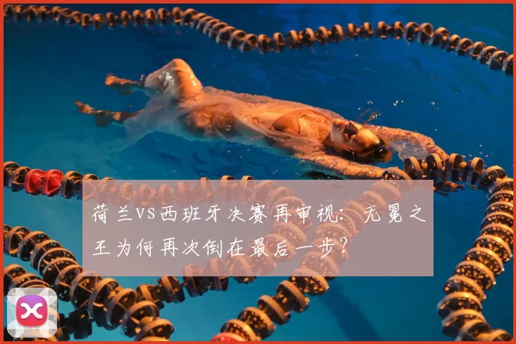 荷兰vs西班牙决赛再审视：无冕之王为何再次倒在最后一步？