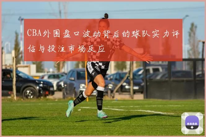 CBA外围盘口波动背后的球队实力评估与投注市场反应