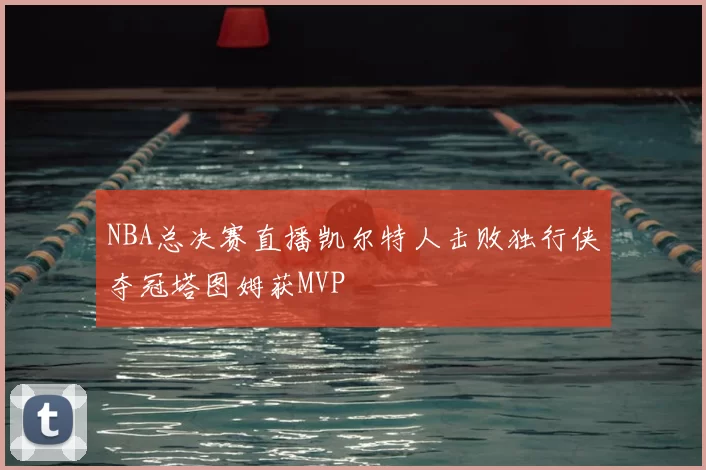 NBA总决赛直播凯尔特人击败独行侠夺冠塔图姆获MVP
