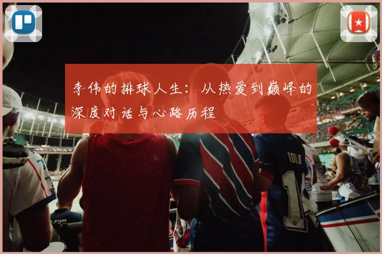 李伟的排球人生：从热爱到巅峰的深度对话与心路历程