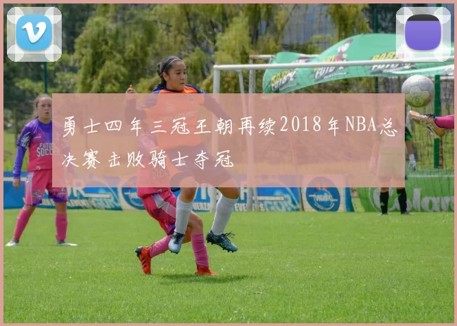 勇士四年三冠王朝再续2018年NBA总决赛击败骑士夺冠