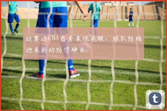 边赛远CBA首秀表现亮眼，球队防线迎来新的防守硬度