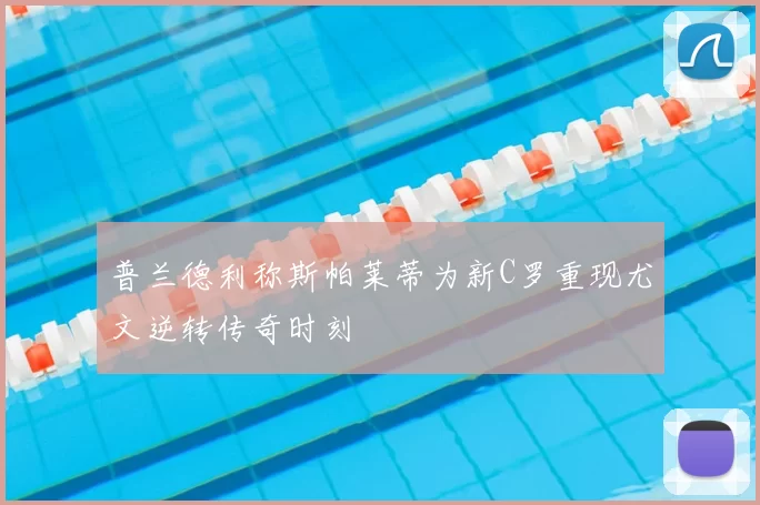 普兰德利称斯帕莱蒂为新C罗重现尤文逆转传奇时刻