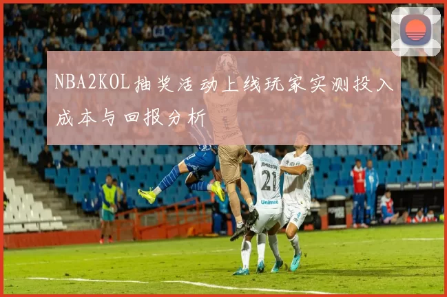 NBA2KOL抽奖活动上线玩家实测投入成本与回报分析