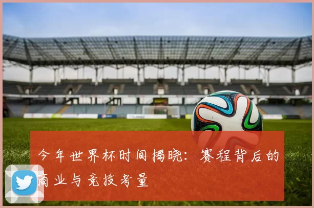 今年世界杯时间揭晓:赛程背后的商业与竞技考量