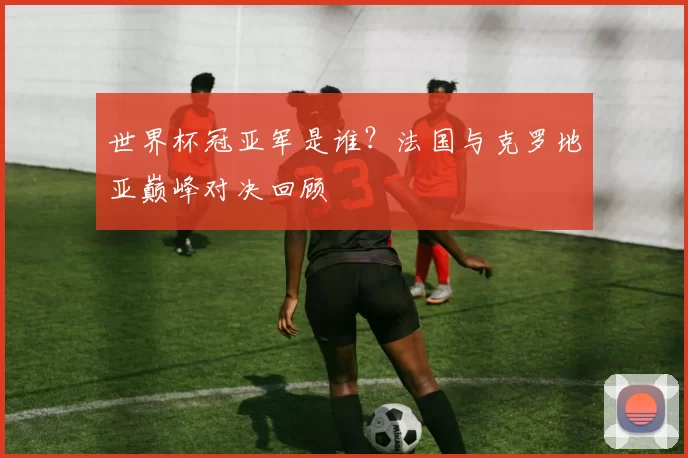 世界杯冠亚军是谁？法国与克罗地亚巅峰对决回顾