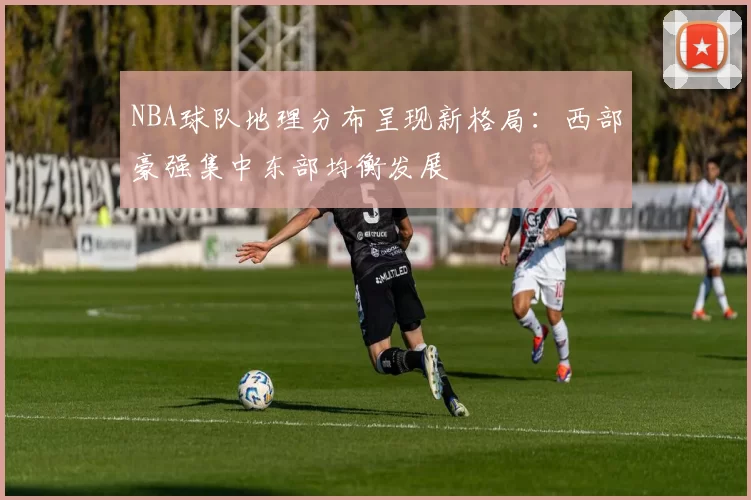 NBA球队地理分布呈现新格局：西部豪强集中东部均衡发展