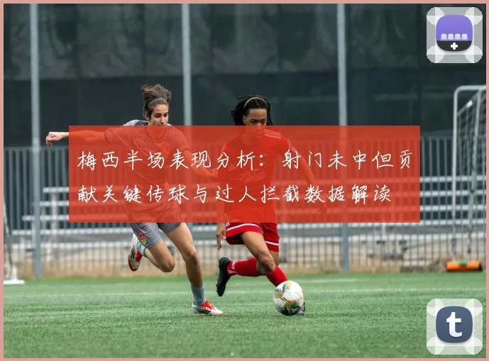 梅西半场表现分析:射门未中但贡献关键传球与过人拦截数据解读
