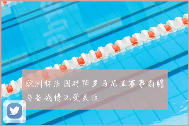 欧洲杯法国对阵罗马尼亚赛事前瞻与备战情况受关注