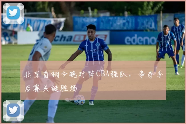 北京首钢今晚对阵CBA强队，争夺季后赛关键胜场