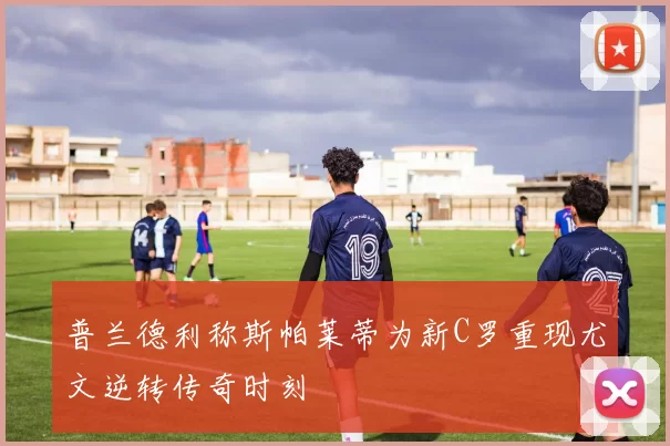 普兰德利称斯帕莱蒂为新C罗重现尤文逆转传奇时刻