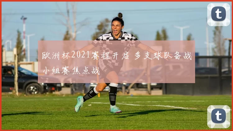 欧洲杯2021赛程开启 多支球队备战小组赛焦点战