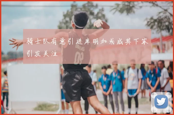 骑士队有意引进库明加或成其下家引发关注