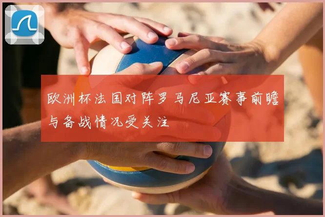 欧洲杯法国对阵罗马尼亚赛事前瞻与备战情况受关注