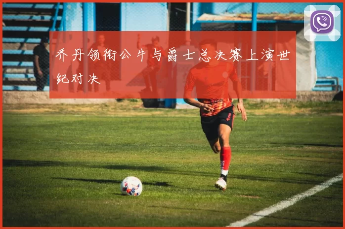乔丹领衔公牛与爵士总决赛上演世纪对决