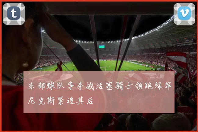 东部球队争夺战活塞骑士领跑绿军尼克斯紧追其后
