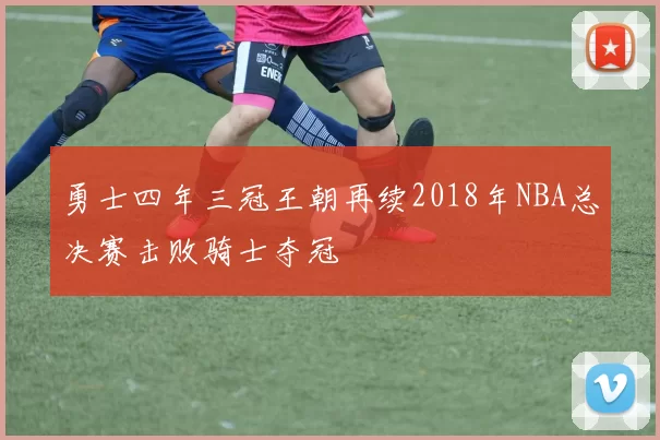 勇士四年三冠王朝再续2018年NBA总决赛击败骑士夺冠