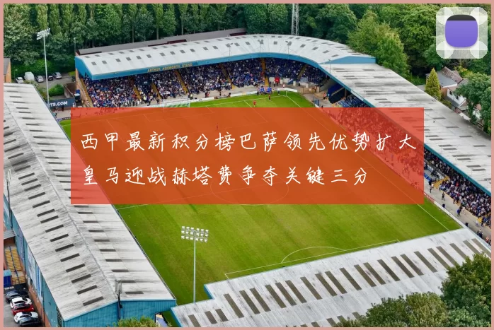 西甲最新积分榜巴萨领先优势扩大皇马迎战赫塔费争夺关键三分