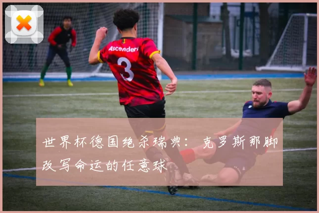 世界杯德国绝杀瑞典:克罗斯那脚改写命运的任意球