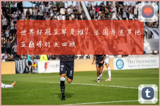 世界杯冠亚军是谁？法国与克罗地亚巅峰对决回顾