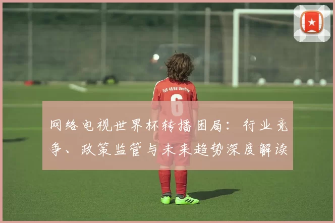 网络电视世界杯转播困局：行业竞争、政策监管与未来趋势深度解读