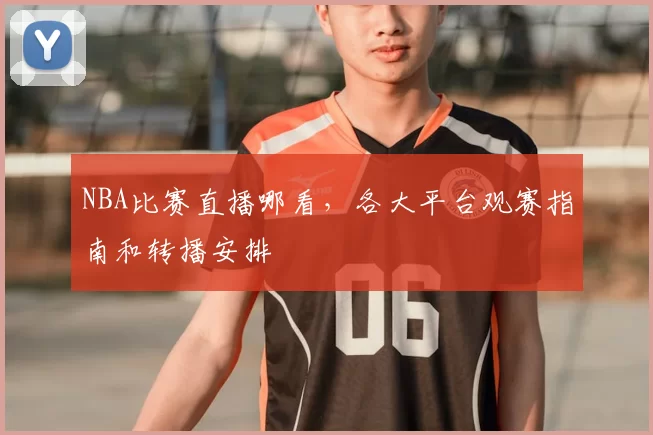 NBA比赛直播哪看，各大平台观赛指南和转播安排