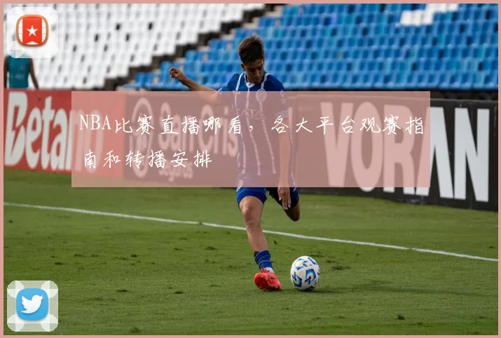 NBA比赛直播哪看，各大平台观赛指南和转播安排