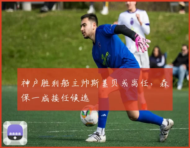 神户胜利船主帅斯基贝或离任,森保一成接任候选
