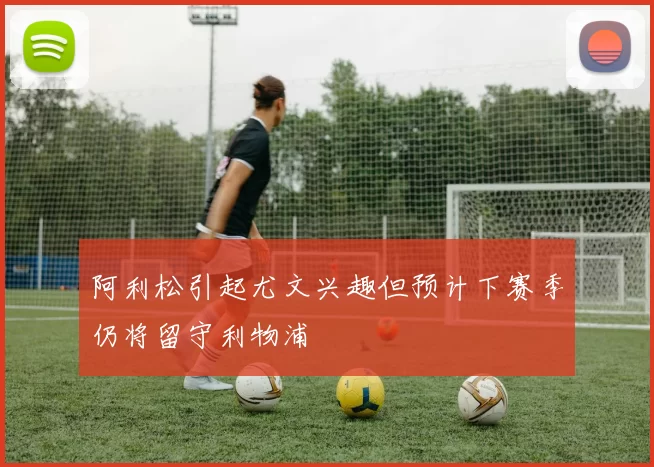 阿利松引起尤文兴趣但预计下赛季仍将留守利物浦