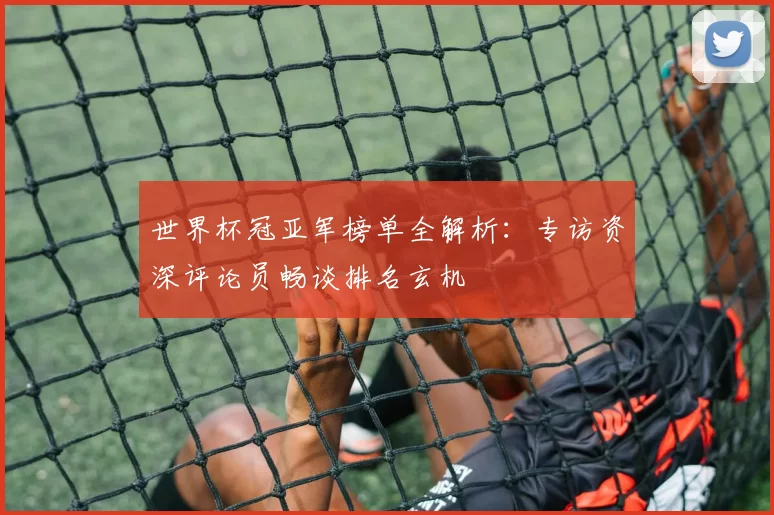世界杯冠亚军榜单全解析：专访资深评论员畅谈排名玄机
