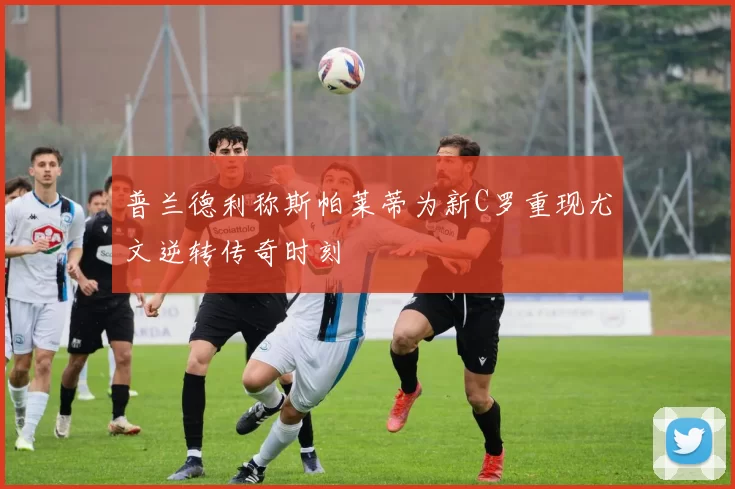 普兰德利称斯帕莱蒂为新C罗重现尤文逆转传奇时刻
