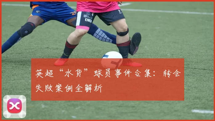 英超“水货”球员事件合集：转会失败案例全解析