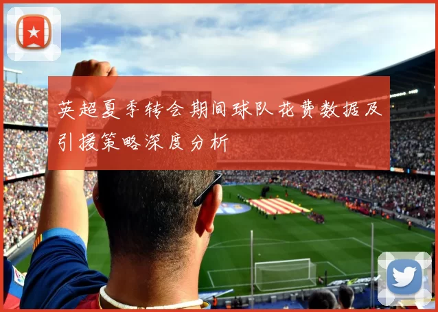 英超夏季转会期间球队花费数据及引援策略深度分析