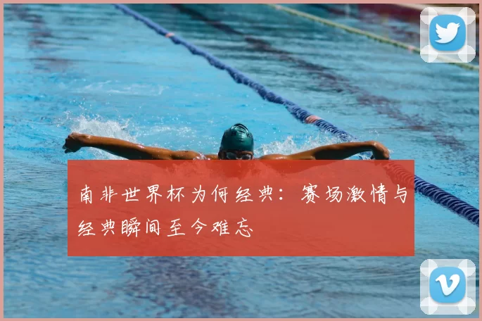 南非世界杯为何经典：赛场激情与经典瞬间至今难忘
