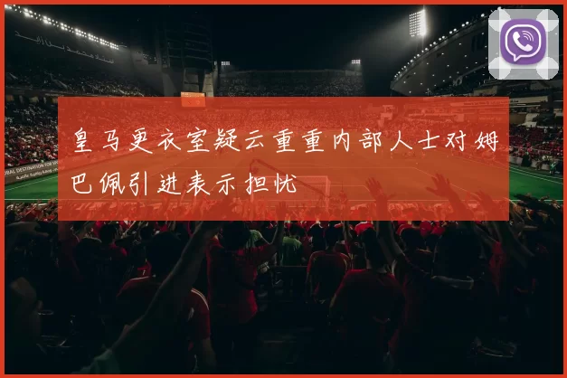 皇马更衣室疑云重重内部人士对姆巴佩引进表示担忧