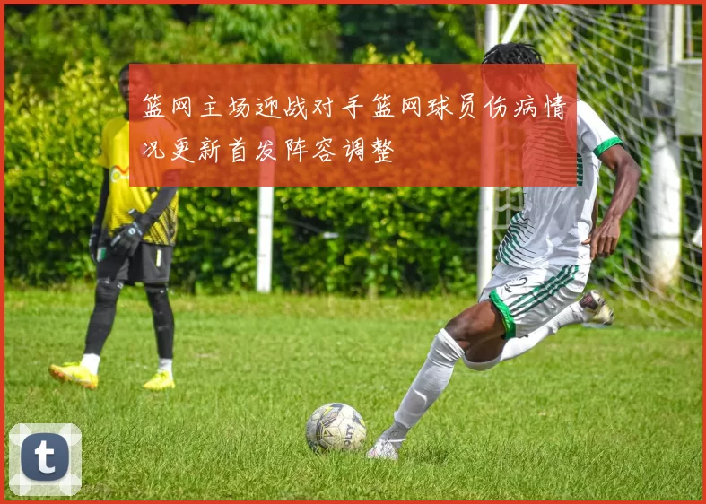 篮网主场迎战对手篮网球员伤病情况更新首发阵容调整